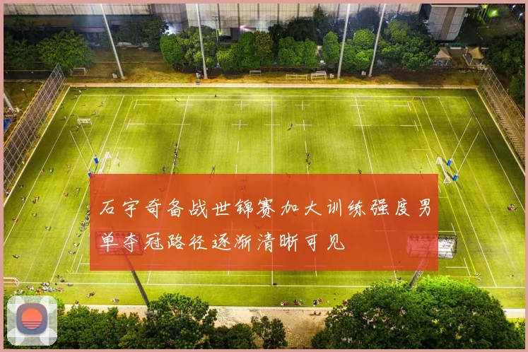 石宇奇备战世锦赛加大训练强度男单夺冠路径逐渐清晰可见