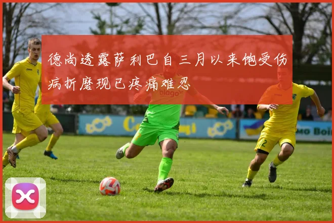 德尚透露萨利巴自三月以来饱受伤病折磨现已疼痛难忍