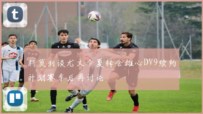 科莫利谈尤文今夏转会雄心DV9续约计划赛季后再讨论