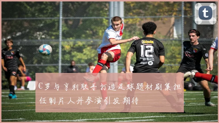 C罗与亨利联手打造足球题材剧集担任制片人并参演引发期待