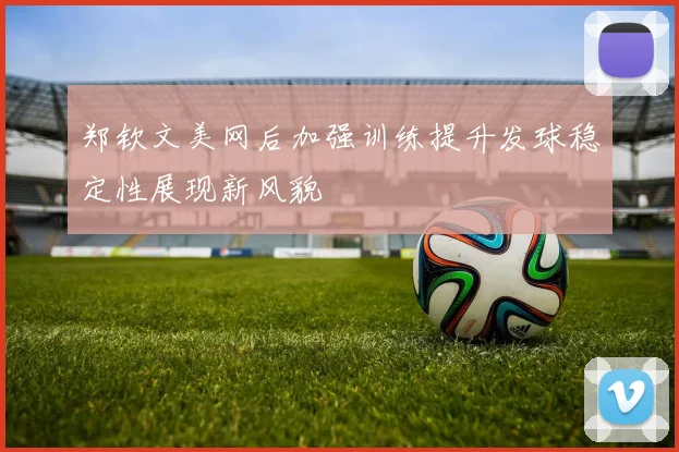 郑钦文美网后加强训练提升发球稳定性展现新风貌