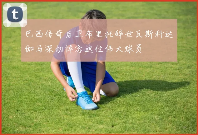 巴西传奇后卫布里托辞世瓦斯科达伽马深切悼念这位伟大球员