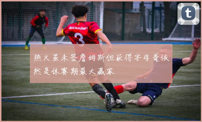 热火虽未签詹姆斯但获得字母哥依然是休赛期最大赢家