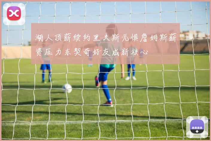 湖人顶薪续约里夫斯无惧詹姆斯薪资压力东契奇好友成新核心