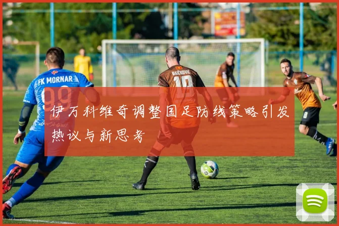 伊万科维奇调整国足防线策略引发热议与新思考