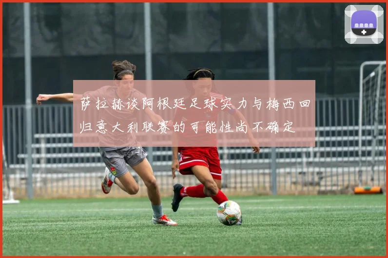 萨拉赫谈阿根廷足球实力与梅西回归意大利联赛的可能性尚不确定