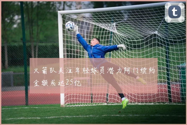 火箭队关注年轻球员潜力阿门续约金额或达25亿
