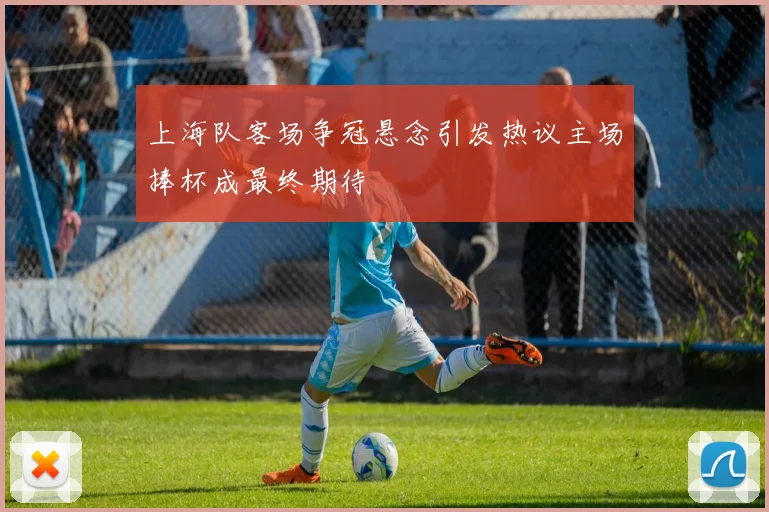 上海队客场争冠悬念引发热议主场捧杯成最终期待