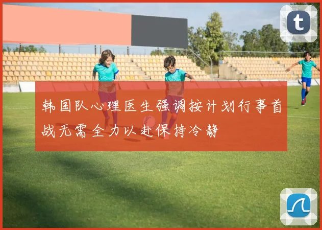 韩国队心理医生强调按计划行事首战无需全力以赴保持冷静