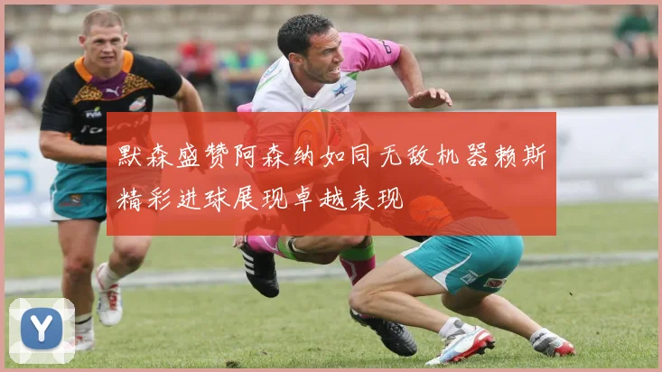 默森盛赞阿森纳如同无敌机器赖斯精彩进球展现卓越表现