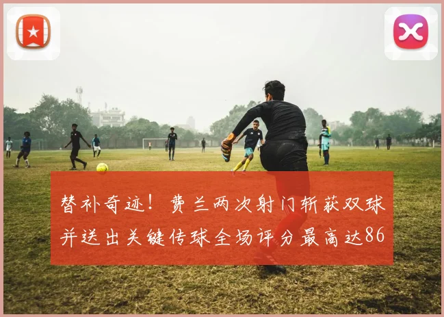 替补奇迹!费兰两次射门斩获双球并送出关键传球全场评分最高达86