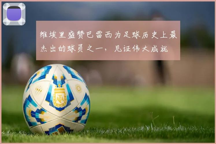 维埃里盛赞巴雷西为足球历史上最杰出的球员之一，见证伟大成就