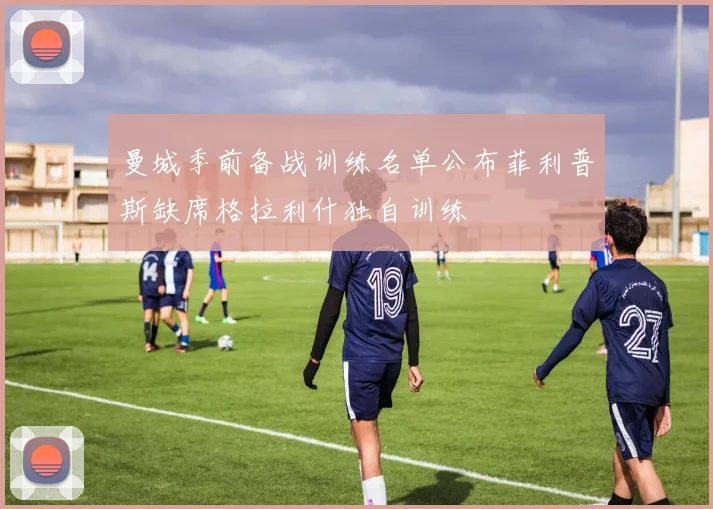 曼城季前备战训练名单公布菲利普斯缺席格拉利什独自训练