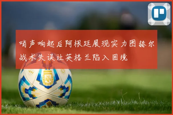 哨声响起后阿根廷展现实力图赫尔战术失误让英格兰陷入困境