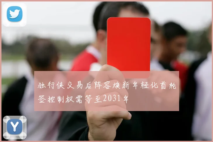 独行侠交易后阵容焕新年轻化首轮签控制权需等至2031年