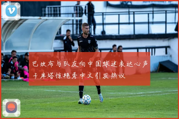 巴坎布与队友向中国球迷表达心声卡库塔惊艳秀中文引发热议