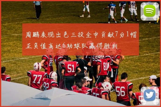 周鹏表现出色三投全中贡献7分1帽正负值高达6助球队赢得胜利
