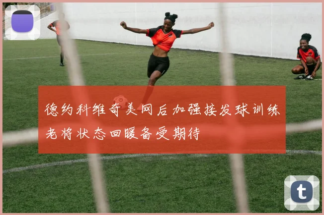 德约科维奇美网后加强接发球训练老将状态回暖备受期待