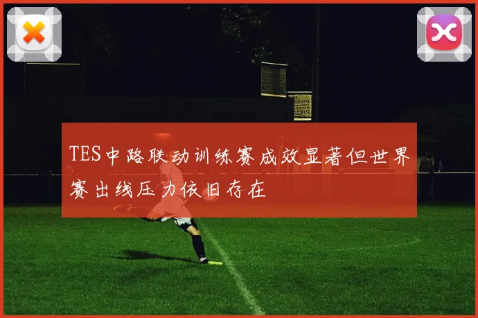 TES中路联动训练赛成效显著但世界赛出线压力依旧存在