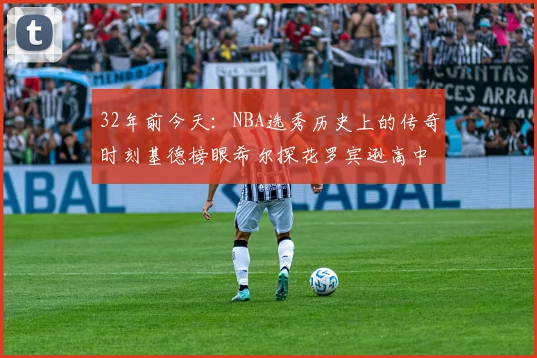 32年前今天:NBA选秀历史上的传奇时刻基德榜眼希尔探花罗宾逊高中状元回顾