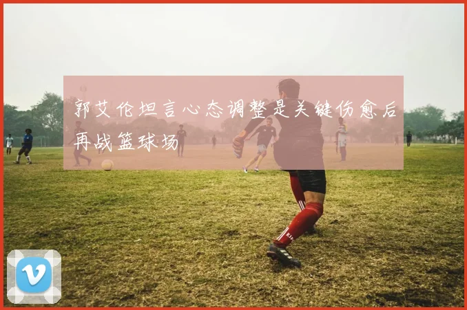 郭艾伦坦言心态调整是关键伤愈后再战篮球场