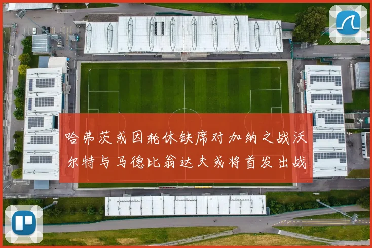 哈弗茨或因轮休缺席对加纳之战沃尔特与马德比翁达夫或将首发出战