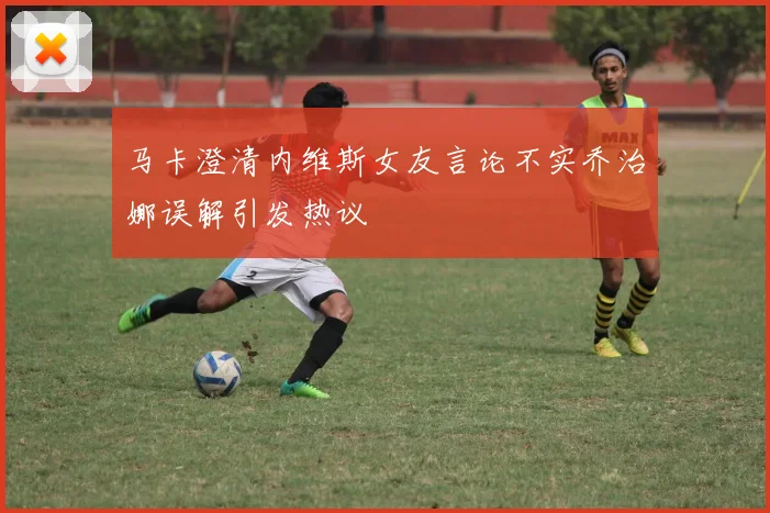 马卡澄清内维斯女友言论不实乔治娜误解引发热议