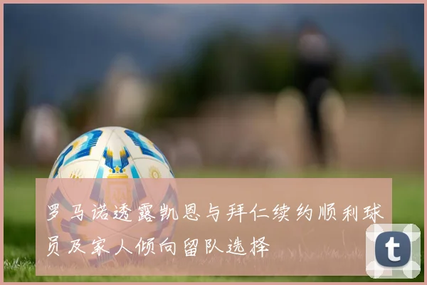 罗马诺透露凯恩与拜仁续约顺利球员及家人倾向留队选择