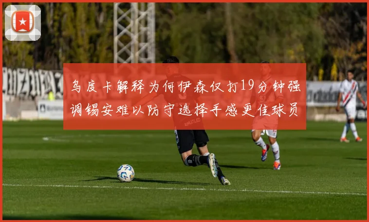 乌度卡解释为何伊森仅打19分钟强调锡安难以防守选择手感更佳球员