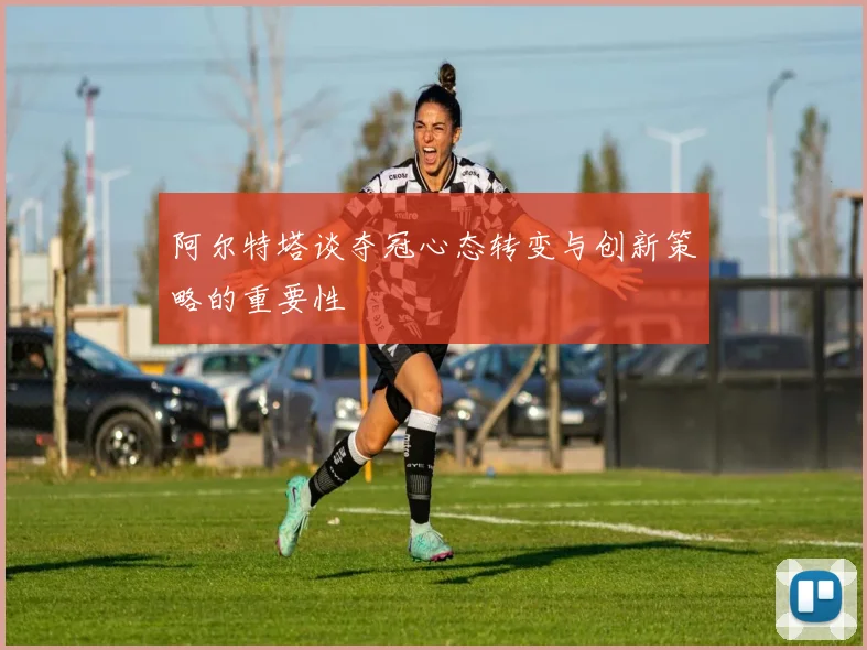 阿尔特塔谈夺冠心态转变与创新策略的重要性