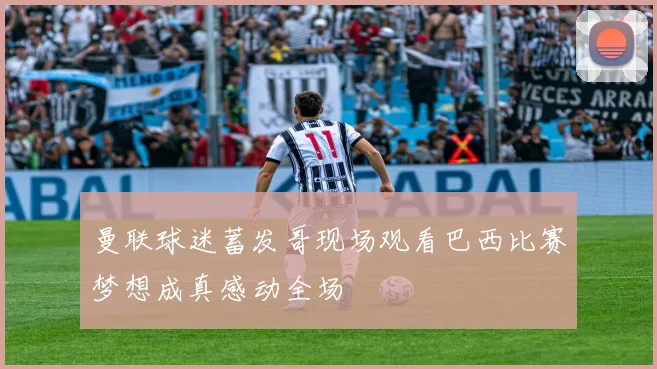 曼联球迷蓄发哥现场观看巴西比赛梦想成真感动全场