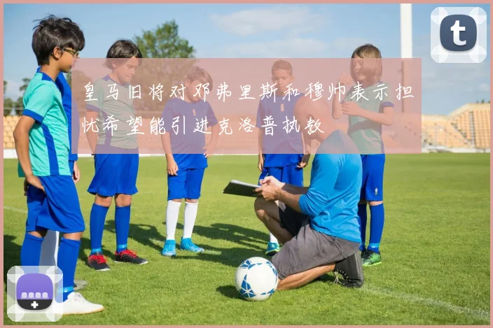 皇马旧将对邓弗里斯和穆帅表示担忧希望能引进克洛普执教