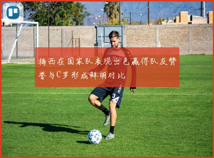 梅西在国家队表现出色赢得队友赞誉与C罗形成鲜明对比