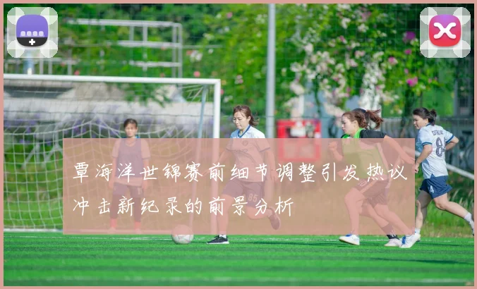 覃海洋世锦赛前细节调整引发热议冲击新纪录的前景分析