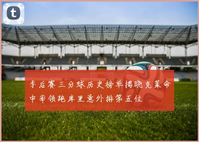 季后赛三分球历史榜单揭晓克莱命中率领跑库里意外排第五位