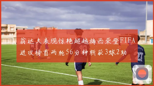 翁达夫表现惊艳超越梅西荣登FIFA进攻榜首两轮56分钟斩获3球2助
