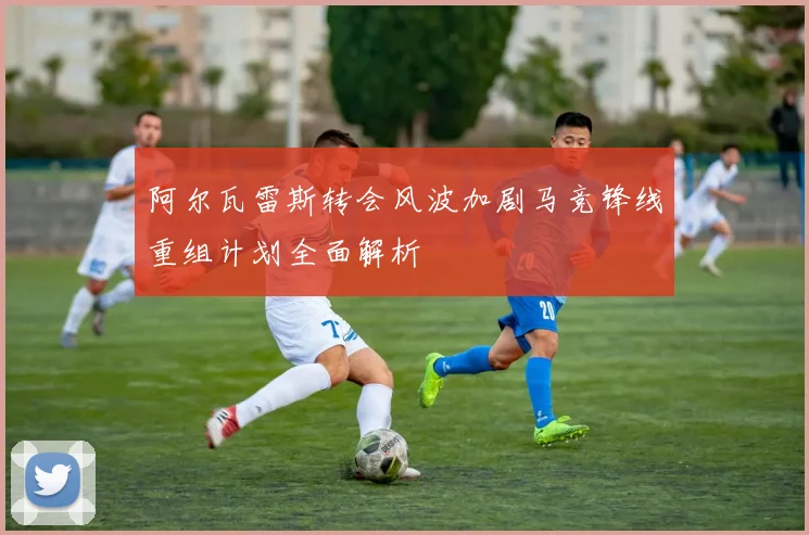 阿尔瓦雷斯转会风波加剧马竞锋线重组计划全面解析