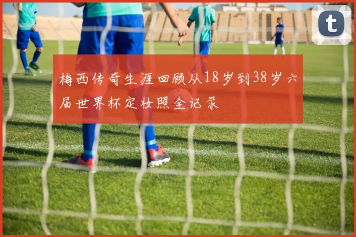 梅西传奇生涯回顾从18岁到38岁六届世界杯定妆照全记录