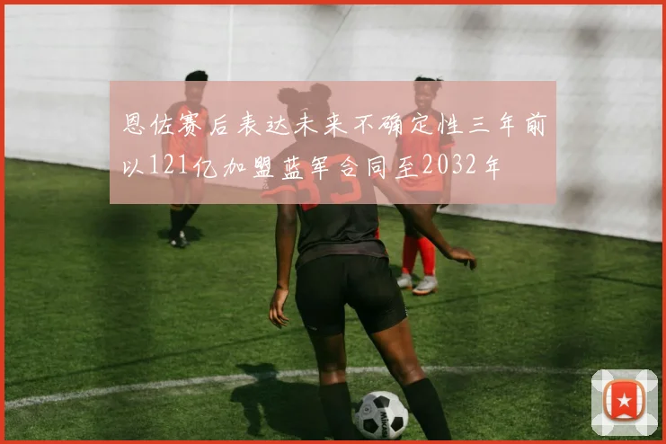 恩佐赛后表达未来不确定性三年前以121亿加盟蓝军合同至2032年