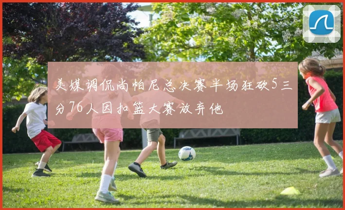 美媒调侃尚帕尼总决赛半场狂砍5三分76人因扣篮大赛放弃他