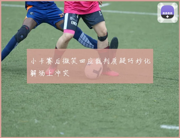 小卡赛后微笑回应裁判质疑巧妙化解场上冲突
