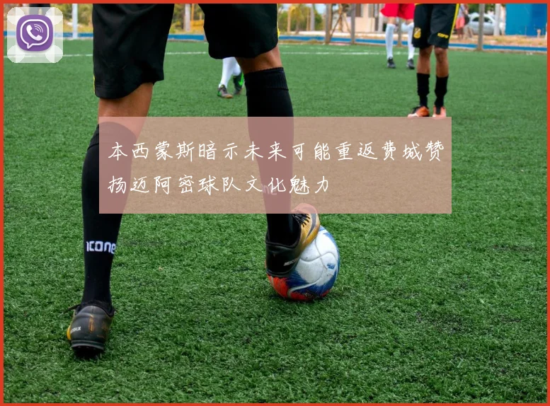 本西蒙斯暗示未来可能重返费城赞扬迈阿密球队文化魅力