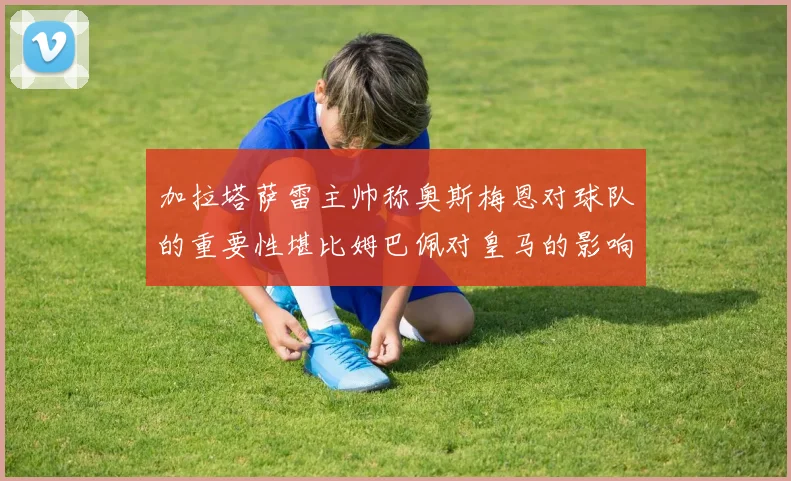 加拉塔萨雷主帅称奥斯梅恩对球队的重要性堪比姆巴佩对皇马的影响