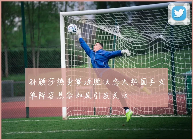 孙颖莎热身赛连胜状态火热国乒女单阵容悬念加剧引发关注