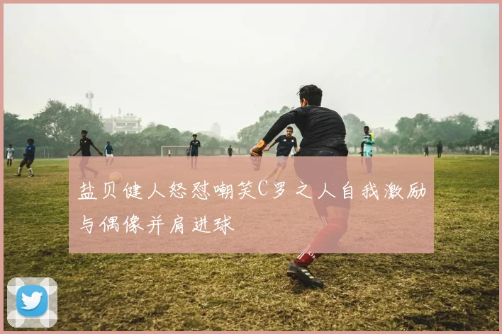 盐贝健人怒怼嘲笑C罗之人自我激励与偶像并肩进球
